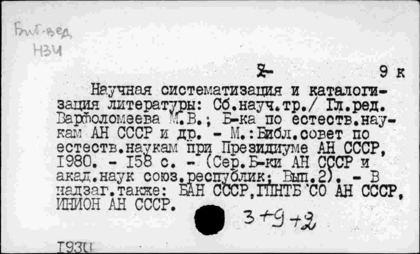 ﻿№>Ч
2-	Эк
Научная систематизация и каталогизация литературы: Сб.науч.тр./ Гл.ред. Варфоломеева ’СВ.; Б-ка по естеств.наукам АН СССР и до. - М.:Библ.совет по естеств.наукам при Президиуме АН СССР, 1980. - 15б с. - (Сер.Б-ки АН СССР и акал.наук союз.республик; Вып.2). - В надзаг.также: БАН СССР,ГПНТБ‘СО АН СССР, ИНИОН АН СССР. Ä „
T93Ü